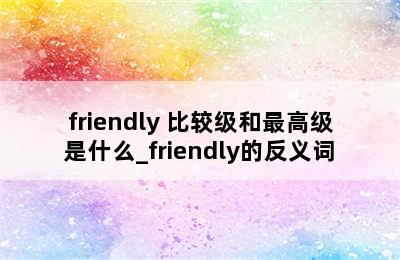 friendly 比较级和最高级是什么_friendly的反义词